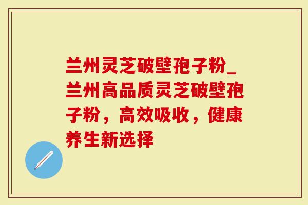 兰州灵芝破壁孢子粉_兰州高品质灵芝破壁孢子粉，高效吸收，健康养生新选择