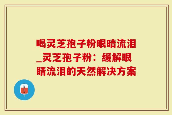 喝灵芝孢子粉眼晴流泪_灵芝孢子粉：缓解眼睛流泪的天然解决方案