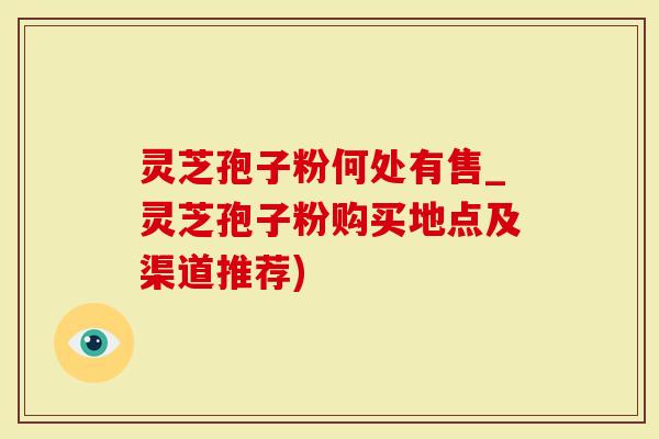 灵芝孢子粉何处有售_灵芝孢子粉购买地点及渠道推荐)