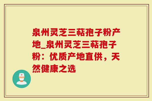 泉州灵芝三萜孢子粉产地_泉州灵芝三萜孢子粉：优质产地直供，天然健康之选