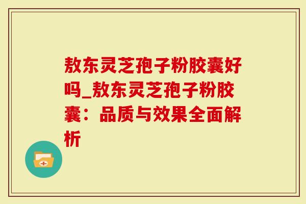 敖东灵芝孢子粉胶囊好吗_敖东灵芝孢子粉胶囊：品质与效果全面解析