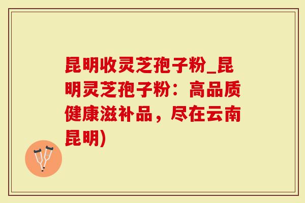 昆明收灵芝孢子粉_昆明灵芝孢子粉：高品质健康滋补品，尽在云南昆明)