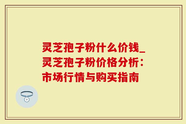 灵芝孢子粉什么价钱_灵芝孢子粉价格分析：市场行情与购买指南