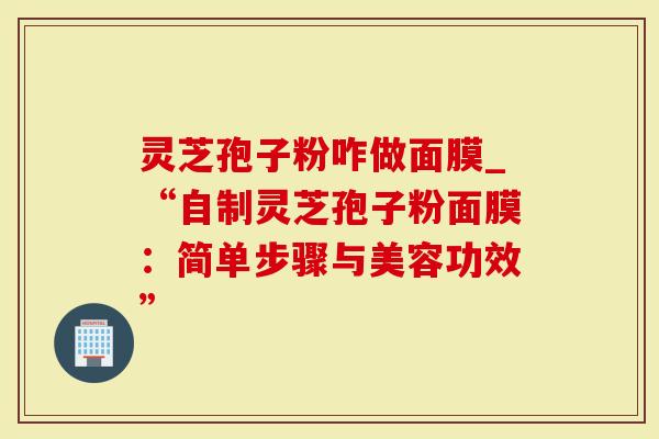 灵芝孢子粉咋做面膜_“自制灵芝孢子粉面膜：简单步骤与美容功效”