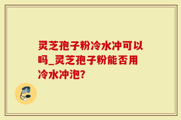 灵芝孢子粉冷水冲可以吗_灵芝孢子粉能否用冷水冲泡？