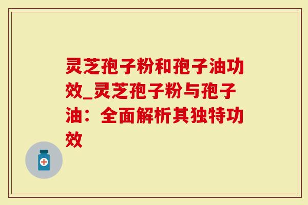 灵芝孢子粉和孢子油功效_灵芝孢子粉与孢子油：全面解析其独特功效