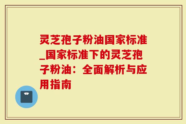 灵芝孢子粉油国家标准_国家标准下的灵芝孢子粉油：全面解析与应用指南