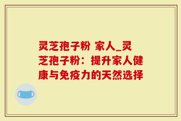 灵芝孢子粉 家人_灵芝孢子粉：提升家人健康与免疫力的天然选择