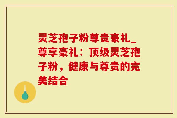 灵芝孢子粉尊贵豪礼_尊享豪礼：灵芝孢子粉，健康与尊贵的完美结合