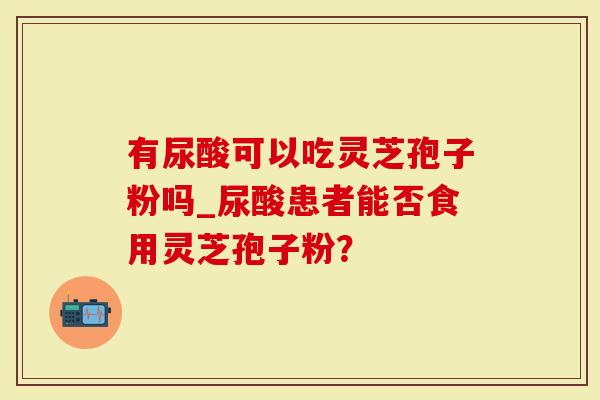 有尿酸可以吃灵芝孢子粉吗_尿酸患者能否食用灵芝孢子粉？