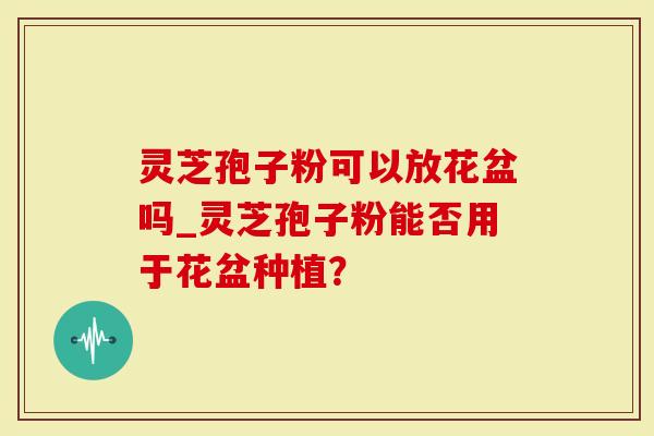 灵芝孢子粉可以放花盆吗_灵芝孢子粉能否用于花盆种植？