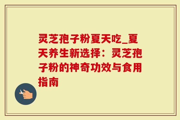 灵芝孢子粉夏天吃_夏天养生新选择：灵芝孢子粉的神奇功效与食用指南