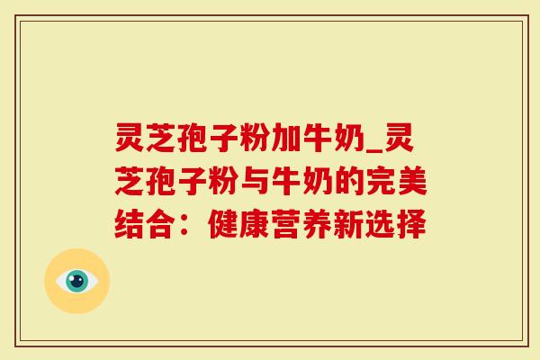 灵芝孢子粉加牛奶_灵芝孢子粉与牛奶的完美结合：健康营养新选择