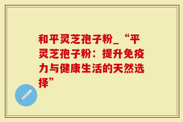 和平灵芝孢子粉_“平灵芝孢子粉：提升免疫力与健康生活的天然选择”