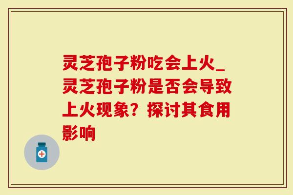 灵芝孢子粉吃会上火_灵芝孢子粉是否会导致上火现象？探讨其食用影响