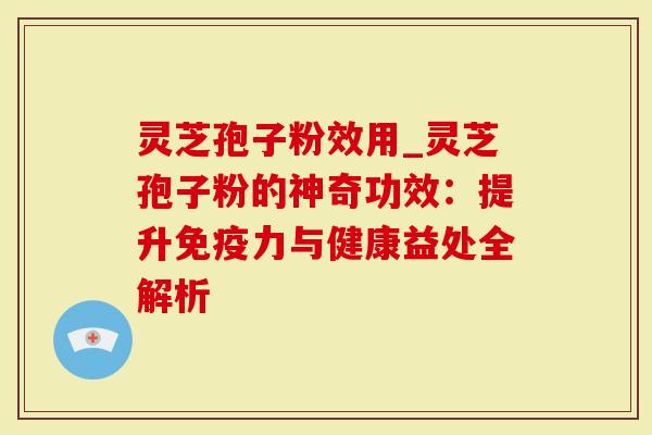 灵芝孢子粉效用_灵芝孢子粉的神奇功效：提升免疫力与健康益处全解析