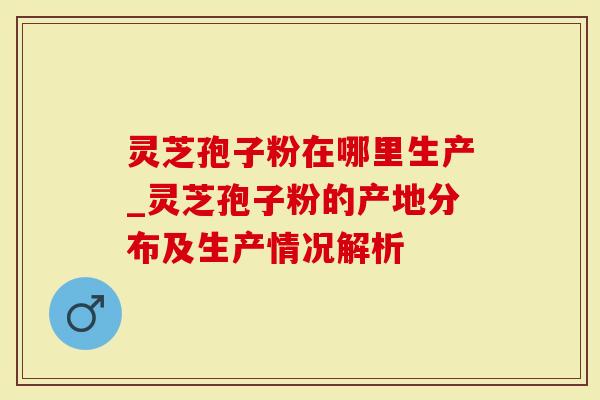 灵芝孢子粉在哪里生产_灵芝孢子粉的产地分布及生产情况解析