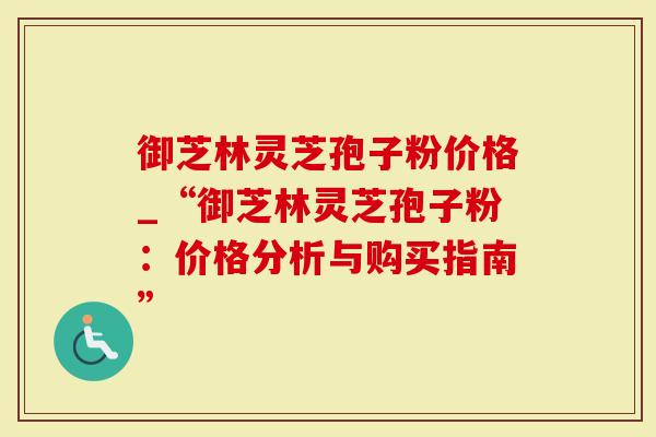 御芝林灵芝孢子粉价格_“御芝林灵芝孢子粉：价格分析与购买指南”