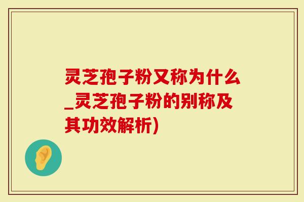 灵芝孢子粉又称为什么_灵芝孢子粉的别称及其功效解析)