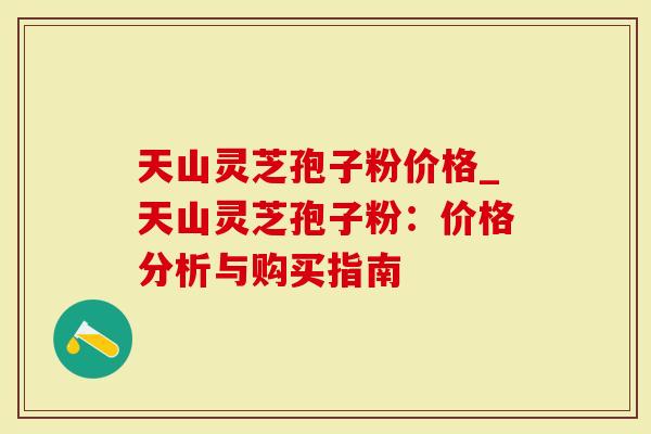 天山灵芝孢子粉价格_天山灵芝孢子粉：价格分析与购买指南