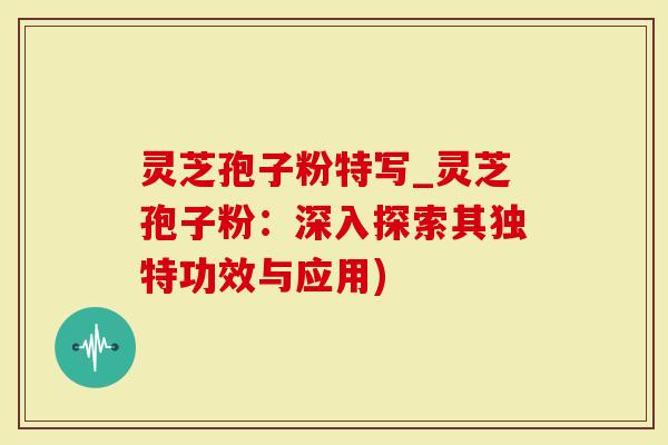 灵芝孢子粉特写_灵芝孢子粉：深入探索其独特功效与应用)