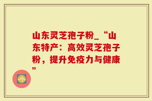 山东灵芝孢子粉_“山东特产：高效灵芝孢子粉，提升免疫力与健康”