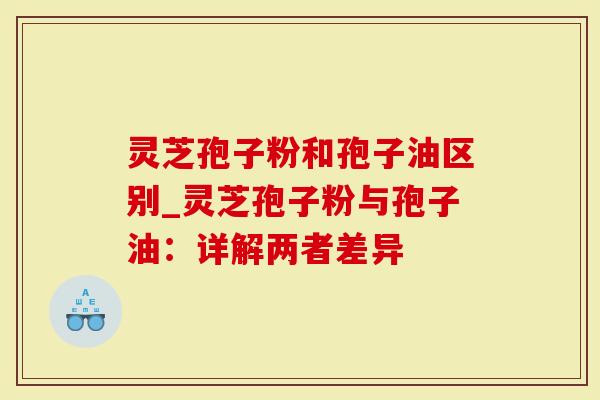 灵芝孢子粉和孢子油区别_灵芝孢子粉与孢子油：详解两者差异