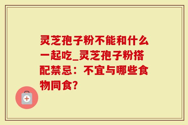 灵芝孢子粉不能和什么一起吃_灵芝孢子粉搭配禁忌：不宜与哪些食物同食？