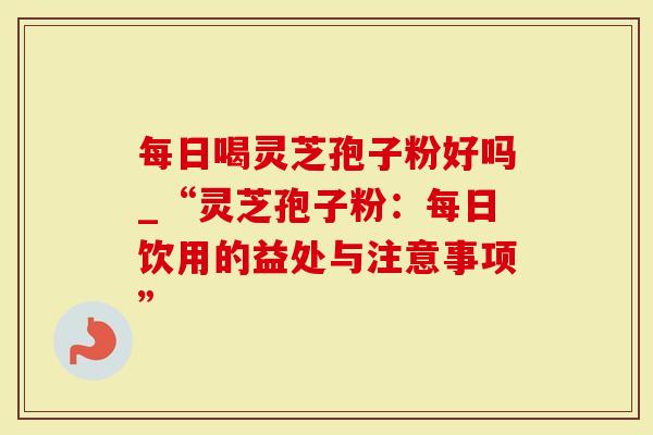 每日喝灵芝孢子粉好吗_“灵芝孢子粉：每日饮用的益处与注意事项”