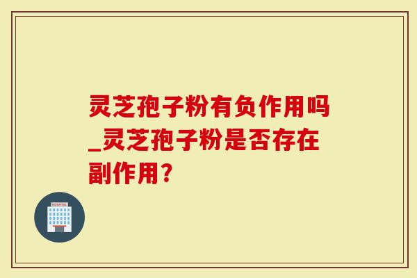 灵芝孢子粉有负作用吗_灵芝孢子粉是否存在副作用？