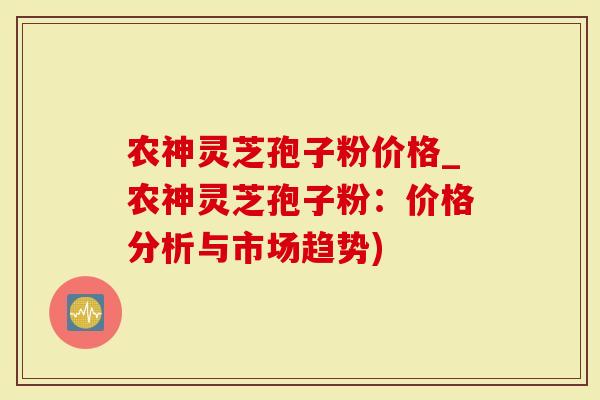 农神灵芝孢子粉价格_农神灵芝孢子粉：价格分析与市场趋势)