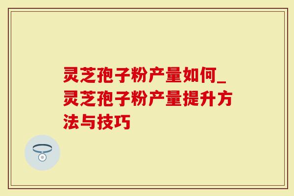 灵芝孢子粉产量如何_灵芝孢子粉产量提升方法与技巧