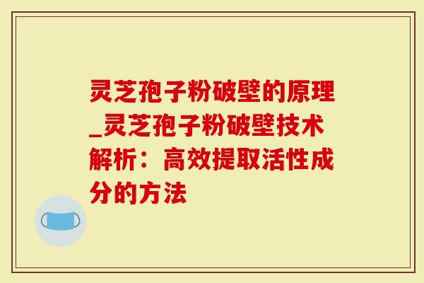 灵芝孢子粉破壁的原理_灵芝孢子粉破壁技术解析：高效提取活性成分的方法