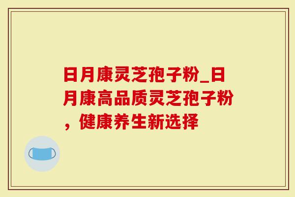 日月康灵芝孢子粉_日月康高品质灵芝孢子粉，健康养生新选择