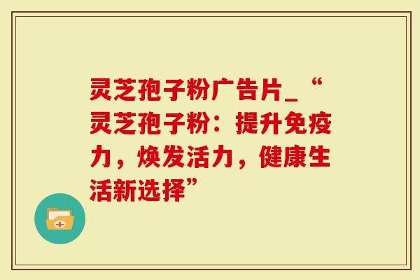 灵芝孢子粉广告片_“灵芝孢子粉：提升免疫力，焕发活力，健康生活新选择”