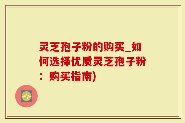 灵芝孢子粉的购买_如何选择优质灵芝孢子粉：购买指南)