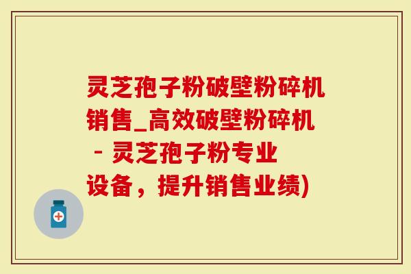 灵芝孢子粉破壁粉碎机销售_高效破壁粉碎机 - 灵芝孢子粉专业设备，提升销售业绩)