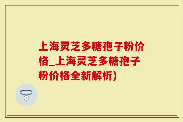 上海灵芝多糖孢子粉价格_上海灵芝多糖孢子粉价格全新解析)