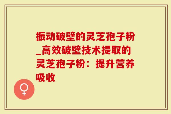 振动破壁的灵芝孢子粉_高效破壁技术提取的灵芝孢子粉：提升营养吸收