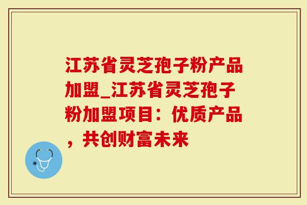 江苏省灵芝孢子粉产品加盟_江苏省灵芝孢子粉加盟项目：优质产品，共创财富未来