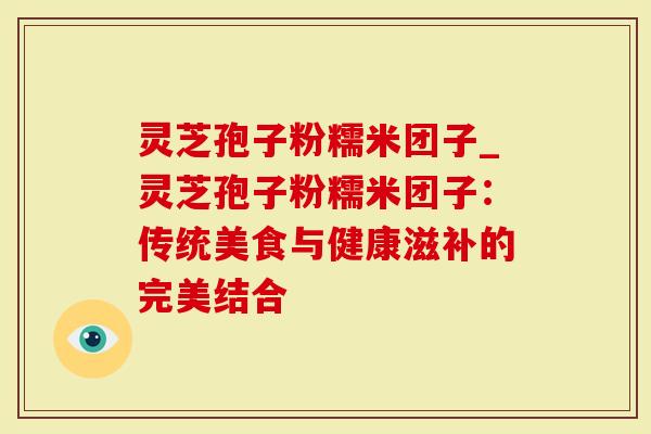 灵芝孢子粉糯米团子_灵芝孢子粉糯米团子：传统美食与健康滋补的完美结合