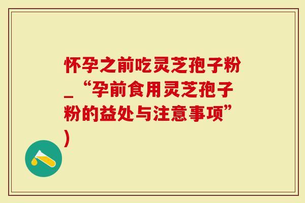 怀孕之前吃灵芝孢子粉_“孕前食用灵芝孢子粉的益处与注意事项”)