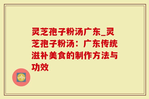 灵芝孢子粉汤广东_灵芝孢子粉汤：广东传统滋补美食的制作方法与功效