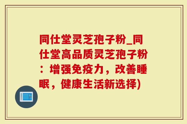 同仕堂灵芝孢子粉_同仕堂高品质灵芝孢子粉：增强免疫力，改善，健康生活新选择)