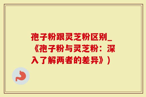 孢子粉跟灵芝粉区别_《孢子粉与灵芝粉：深入了解两者的差异》)