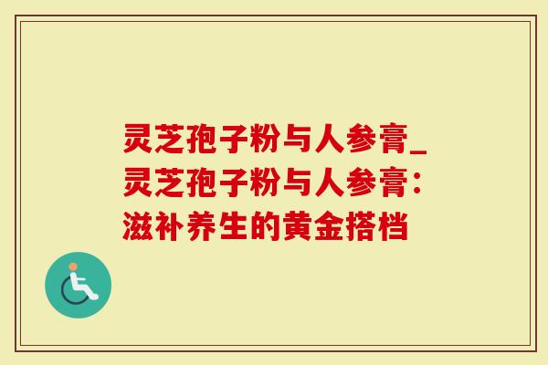 灵芝孢子粉与人参膏_灵芝孢子粉与人参膏：滋补养生的黄金搭档