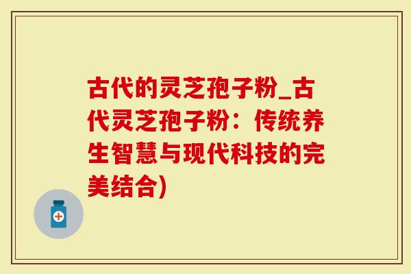 古代的灵芝孢子粉_古代灵芝孢子粉：传统养生智慧与现代科技的完美结合)