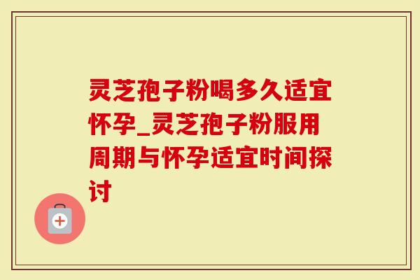 灵芝孢子粉喝多久适宜怀孕_灵芝孢子粉服用周期与怀孕适宜时间探讨