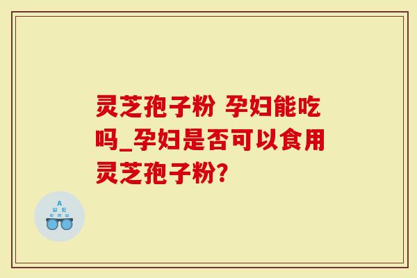 灵芝孢子粉 孕妇能吃吗_孕妇是否可以食用灵芝孢子粉？