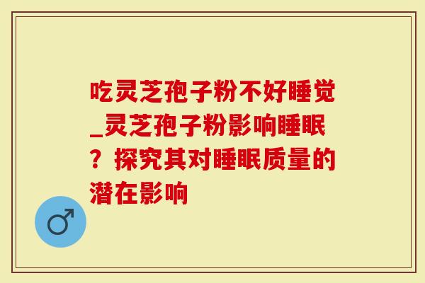 吃灵芝孢子粉不好睡觉_灵芝孢子粉影响？探究其对质量的潜在影响